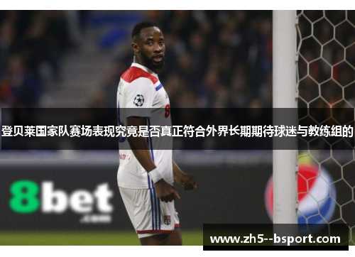 登贝莱国家队赛场表现究竟是否真正符合外界长期期待球迷与教练组的 登贝莱国家队赛场表现究竟是否真正符合外界长期期待球迷与教练组的