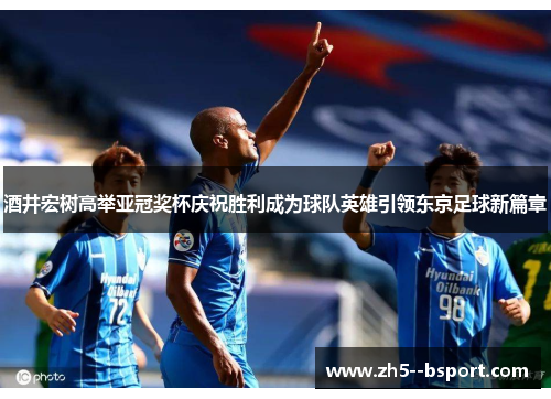 酒井宏树高举亚冠奖杯庆祝胜利成为球队英雄引领东京足球新篇章 酒井宏树高举亚冠奖杯庆祝胜利成为球队英雄引领东京足球新篇章
