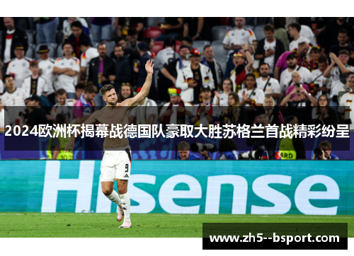 2024欧洲杯揭幕战德国队豪取大胜苏格兰首战精彩纷呈