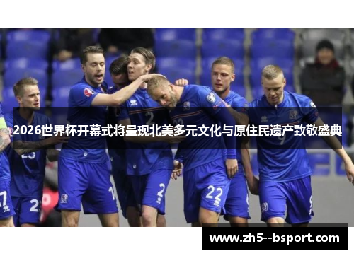 2026世界杯开幕式将呈现北美多元文化与原住民遗产致敬盛典 2026世界杯开幕式将呈现北美多元文化与原住民遗产致敬盛典