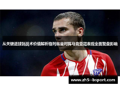 从关键进球到战术价值解析格列兹曼对阵马竞亚冠表现全面复盘影响