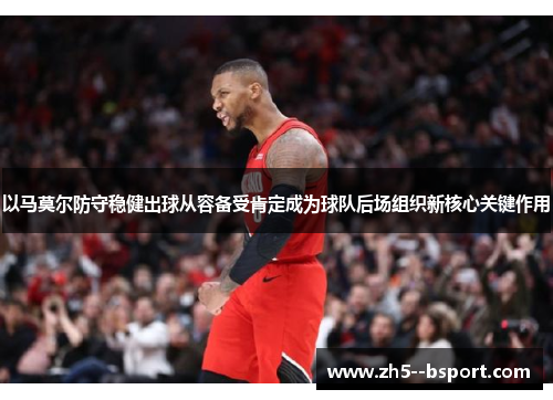 以马莫尔防守稳健出球从容备受肯定成为球队后场组织新核心关键作用