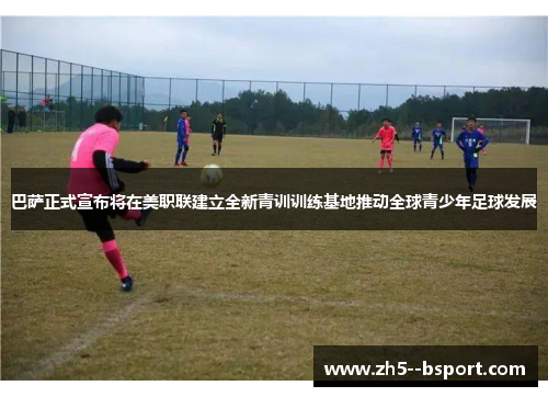 巴萨正式宣布将在美职联建立全新青训训练基地推动全球青少年足球发展 巴萨正式宣布将在美职联建立全新青训训练基地推动全球青少年足球发展